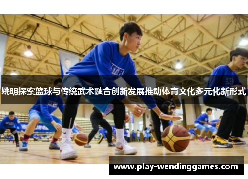 姚明探索篮球与传统武术融合创新发展推动体育文化多元化新形式