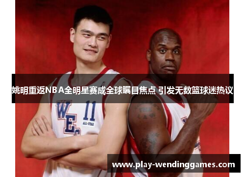 姚明重返NBA全明星赛成全球瞩目焦点 引发无数篮球迷热议