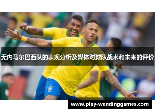 无内马尔巴西队的表现分析及媒体对球队战术和未来的评价