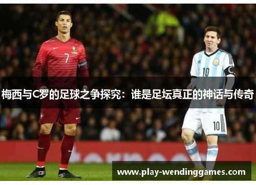 梅西与C罗的足球之争探究：谁是足坛真正的神话与传奇