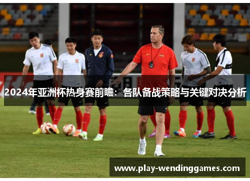 2024年亚洲杯热身赛前瞻：各队备战策略与关键对决分析