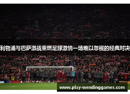 利物浦与巴萨激战重燃足球激情一场难以忽视的经典对决