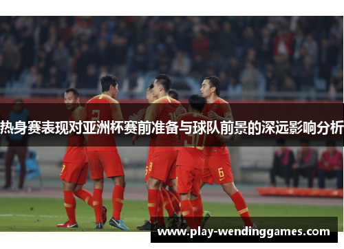 热身赛表现对亚洲杯赛前准备与球队前景的深远影响分析