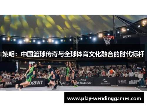 姚明：中国篮球传奇与全球体育文化融合的时代标杆