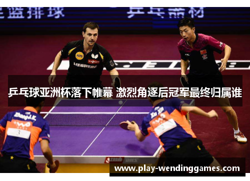 乒乓球亚洲杯落下帷幕 激烈角逐后冠军最终归属谁