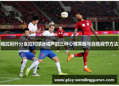 格拉利什分享应对球迷嘘声的三种心理策略与自我调节方法