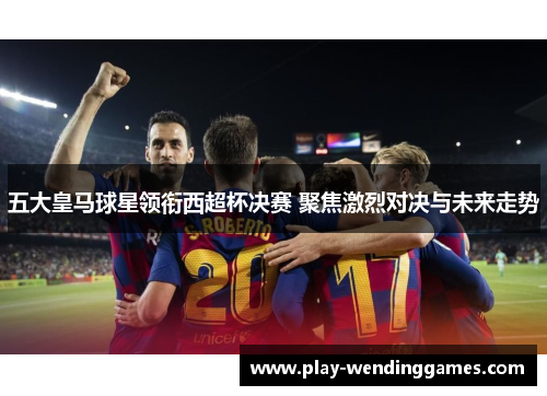 五大皇马球星领衔西超杯决赛 聚焦激烈对决与未来走势