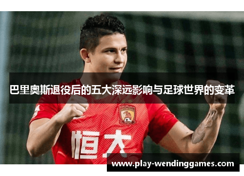 巴里奥斯退役后的五大深远影响与足球世界的变革