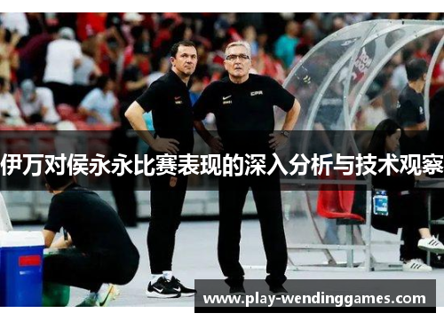伊万对侯永永比赛表现的深入分析与技术观察