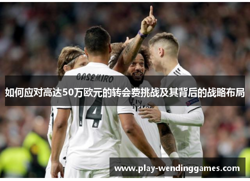 如何应对高达50万欧元的转会费挑战及其背后的战略布局