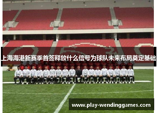 上海海港新赛季首签释放什么信号为球队未来布局奠定基础