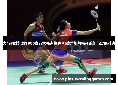 大马羽球超级1000赛五大亮点揭晓 打破常规的精彩瞬间与震撼对决