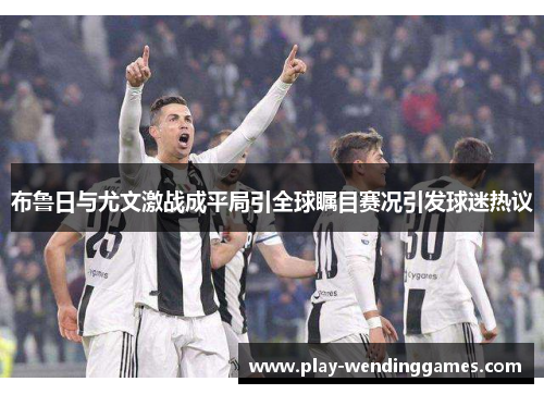 布鲁日与尤文激战成平局引全球瞩目赛况引发球迷热议