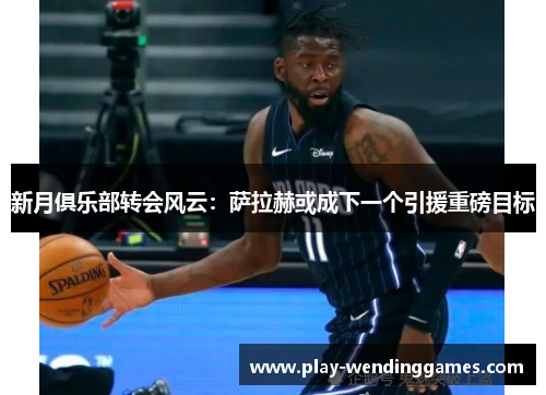 新月俱乐部转会风云：萨拉赫或成下一个引援重磅目标