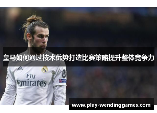 皇马如何通过技术优势打造比赛策略提升整体竞争力
