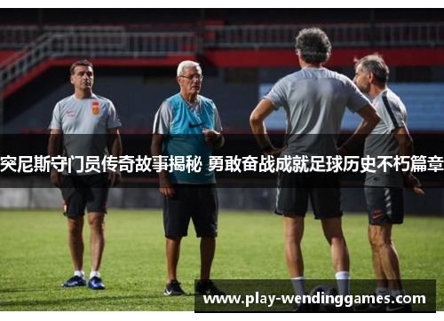 突尼斯守门员传奇故事揭秘 勇敢奋战成就足球历史不朽篇章