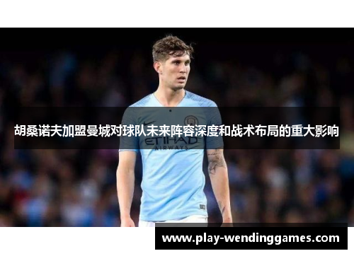 胡桑诺夫加盟曼城对球队未来阵容深度和战术布局的重大影响