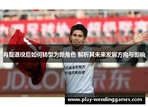 肖智退役后如何转型为新角色 解析其未来发展方向与影响