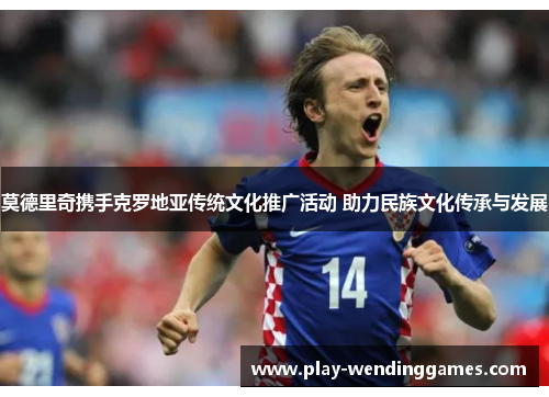 莫德里奇携手克罗地亚传统文化推广活动 助力民族文化传承与发展