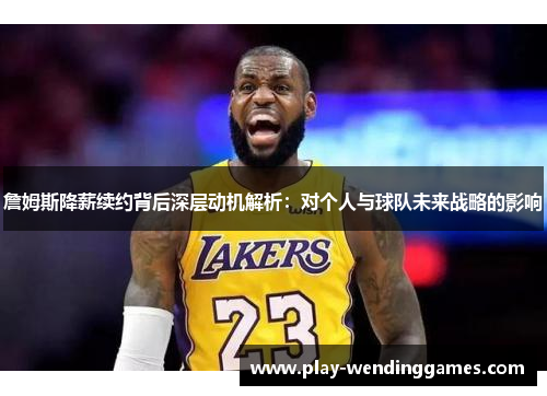 詹姆斯降薪续约背后深层动机解析：对个人与球队未来战略的影响