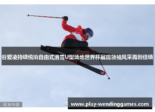 谷爱凌持续统治自由式滑雪U型场地世界杯展现领袖风采再创佳绩