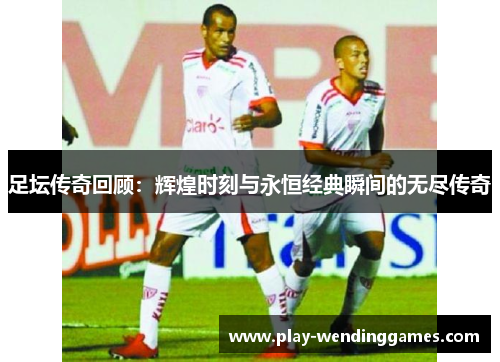 足坛传奇回顾:辉煌时刻与永恒经典瞬间的无尽传奇 足坛传奇回顾:辉煌时刻与永恒经典瞬间的无尽传奇