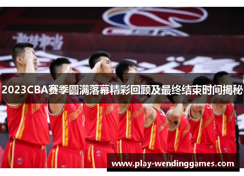 2023CBA赛季圆满落幕精彩回顾及最终结束时间揭秘