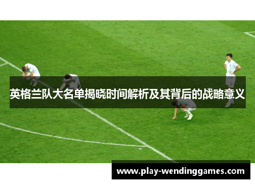 英格兰队大名单揭晓时间解析及其背后的战略意义 英格兰队大名单揭晓时间解析及其背后的战略意义