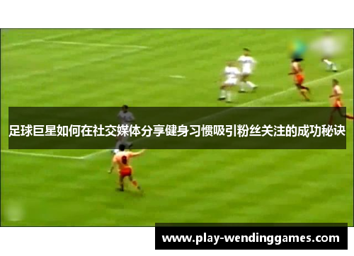 足球巨星如何在社交媒体分享健身习惯吸引粉丝关注的成功秘诀 足球巨星如何在社交媒体分享健身习惯吸引粉丝关注的成功秘诀