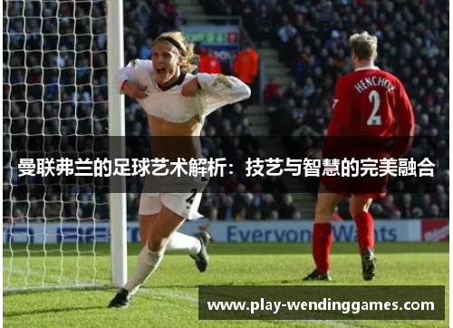 曼联弗兰的足球艺术解析:技艺与智慧的完美融合 曼联弗兰的足球艺术解析:技艺与智慧的完美融合