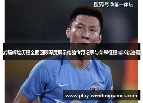 武磊辉煌历程全面回顾深度展示他的传奇记录与荣耀征程成长轨迹篇 武磊辉煌历程全面回顾深度展示他的传奇记录与荣耀征程成长轨迹篇