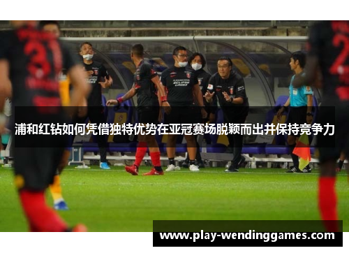 浦和红钻如何凭借独特优势在亚冠赛场脱颖而出并保持竞争力 浦和红钻如何凭借独特优势在亚冠赛场脱颖而出并保持竞争力