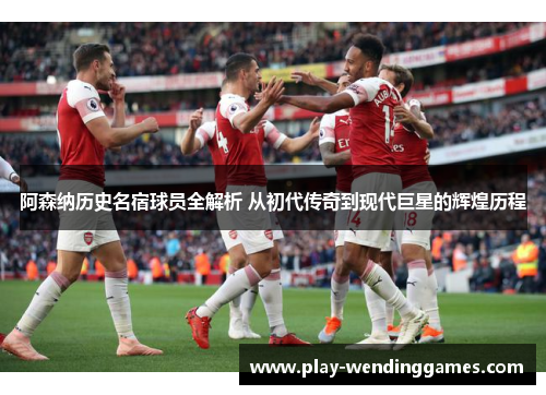 阿森纳历史名宿球员全解析 从初代传奇到现代巨星的辉煌历程
