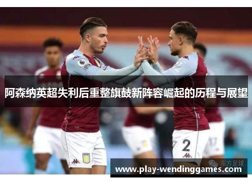 阿森纳英超失利后重整旗鼓新阵容崛起的历程与展望