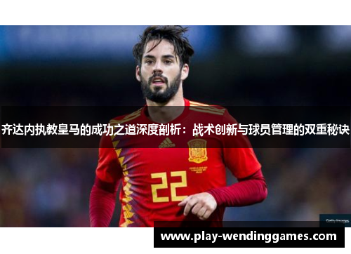 齐达内执教皇马的成功之道深度剖析：战术创新与球员管理的双重秘诀