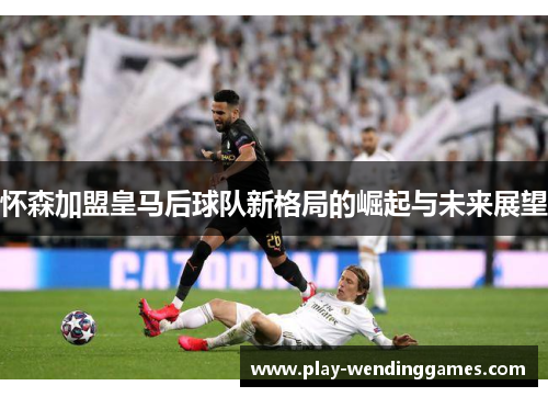 怀森加盟皇马后球队新格局的崛起与未来展望