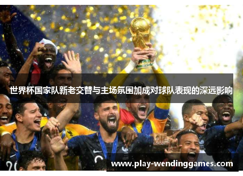 世界杯国家队新老交替与主场氛围加成对球队表现的深远影响