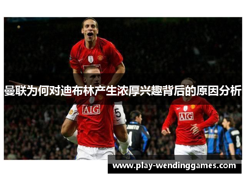 曼联为何对迪布林产生浓厚兴趣背后的原因分析 曼联为何对迪布林产生浓厚兴趣背后的原因分析