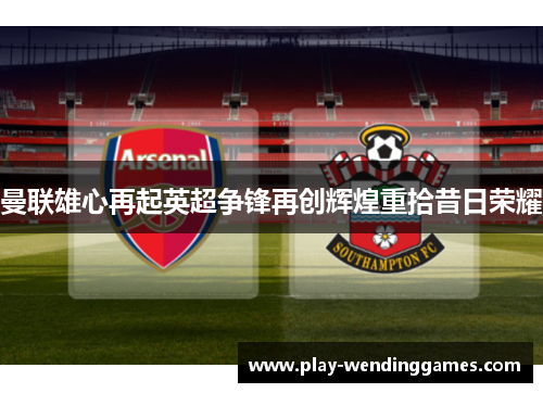 曼联雄心再起英超争锋再创辉煌重拾昔日荣耀