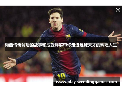 梅西传奇背后的故事和成就详解带你走进足球天才的辉煌人生