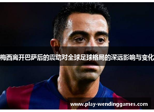 梅西离开巴萨后的震动对全球足球格局的深远影响与变化