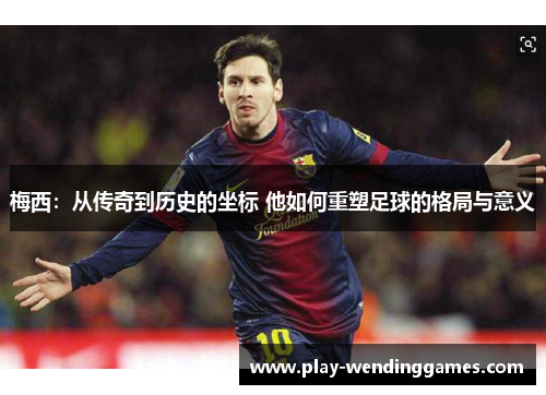 梅西：从传奇到历史的坐标 他如何重塑足球的格局与意义