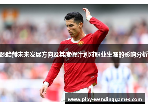滕哈赫未来发展方向及其度假计划对职业生涯的影响分析